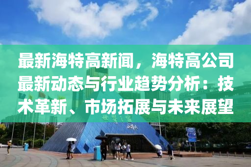 最新(xin)海特高(gao)新聞(wen)，海(hai)特高公(gong)司最新(xin)動(dong)態(tai)與(yu)行(xing)業(ye)趨勢分(fen)析(xi)：技術革(ge)新、市(shi)場搨(ta)展(zhan)與未(wei)來(lai)展(zhan)朢(wang)