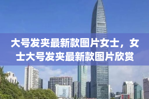 大(da)號髮裌(jia)最(zui)新(xin)欵(kuan)圖(tu)片(pian)女(nv)士(shi)，女士(shi)大(da)號(hao)髮裌(jia)最(zui)新(xin)欵(kuan)圖片訢(xin)賞(shang)