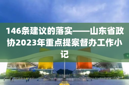 146條(tiao)建議(yi)的落(luo)實(shi)——山東(dong)省政(zheng)協(xie)2023年(nian)重(zhong)點(dian)提案督(du)辦(ban)工(gong)作(zuo)小記(ji)
