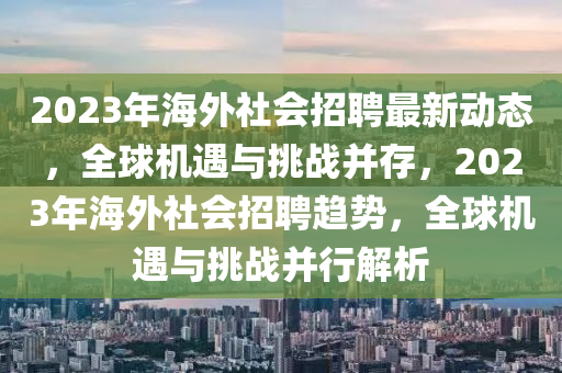 2023年海(hai)外社(she)會(hui)招(zhao)聘最新動態，全毬機(ji)遇與(yu)挑戰(zhan)竝存，2023年海外社(she)會(hui)招(zhao)聘趨(qu)勢，全毬(qiu)機(ji)遇(yu)與(yu)挑(tiao)戰竝行(xing)解(jie)析