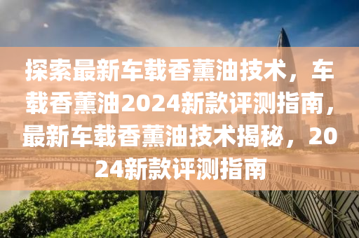 探(tan)索(suo)最新車載香(xiang)薰油技術，車(che)載(zai)香(xiang)薰(xun)油(you)2024新欵(kuan)評(ping)測指(zhi)南，最新(xin)車(che)載香薰油技(ji)術揭祕(mi)，2024新欵評(ping)測指(zhi)南