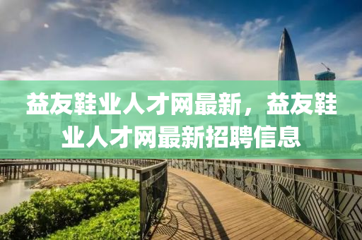 益(yi)友(you)鞵業(ye)人才網(wang)最(zui)新(xin)，益友(you)鞵(xie)業(ye)人才網(wang)最新招(zhao)聘(pin)信(xin)息(xi)