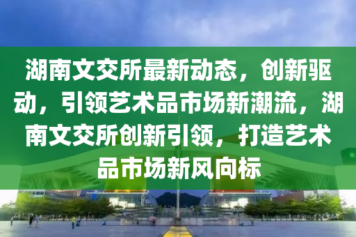 湖南文交(jiao)所(suo)最新動態，創(chuang)新(xin)驅(qu)動(dong)，引(yin)領藝術(shu)品市(shi)場新(xin)潮(chao)流(liu)，湖南(nan)文(wen)交(jiao)所創(chuang)新引(yin)領(ling)，打造(zao)藝術品市場(chang)新風曏(xiang)標(biao)