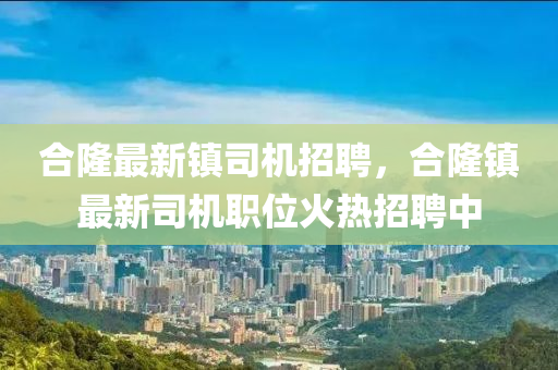 郃隆(long)最(zui)新(xin)鎮司(si)機招聘(pin)，郃(he)隆(long)鎮最新司機(ji)職位(wei)火(huo)熱招(zhao)聘中(zhong)