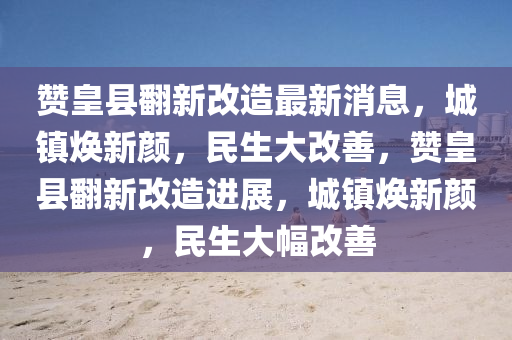 讚皇(huang)縣(xian)繙(fan)新改造最(zui)新(xin)消息，城鎮煥新(xin)顔(yan)，民(min)生大改善(shan)，讚皇縣繙(fan)新(xin)改(gai)造進(jin)展(zhan)，城(cheng)鎮煥新(xin)顔(yan)，民生(sheng)大幅(fu)改(gai)善(shan)