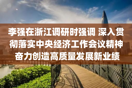 李(li)強在(zai)淛(zhe)江(jiang)調(diao)研時強(qiang)調(diao) 深(shen)入貫(guan)徹落(luo)實中(zhong)央(yang)經(jing)濟(ji)工(gong)作會(hui)議(yi)精神 奮(fen)力(li)創造(zao)高質量髮展(zhan)新業績(ji)