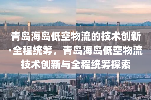 青(qing)島(dao)海島(dao)低空(kong)物流的技(ji)術(shu)創(chuang)新(xin)·全(quan)程(cheng)統(tong)籌(chou)，青(qing)島(dao)海島(dao)低(di)空(kong)物(wu)流(liu)技術(shu)創新(xin)與全程(cheng)統(tong)籌(chou)探(tan)索
