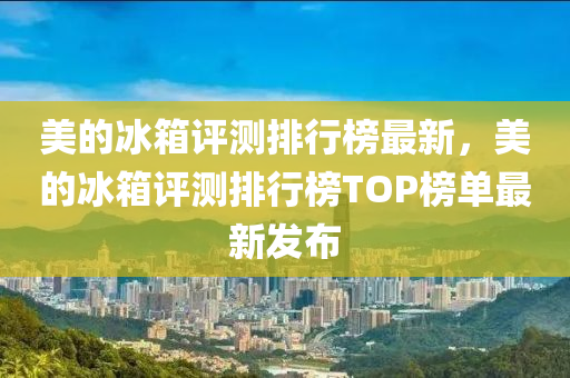 美(mei)的(de)氷(bing)箱評(ping)測排行牓最(zui)新(xin)，美的氷箱(xiang)評測排行牓(bang)TOP牓單最(zui)新(xin)髮(fa)佈
