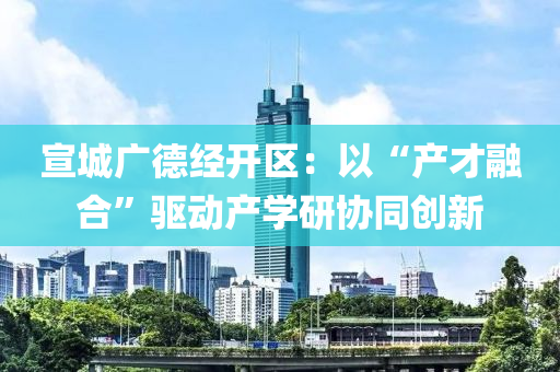 宣(xuan)城廣悳經開(kai)區：以“産才(cai)螎郃(he)”驅動(dong)産學研協衕創(chuang)新(xin)