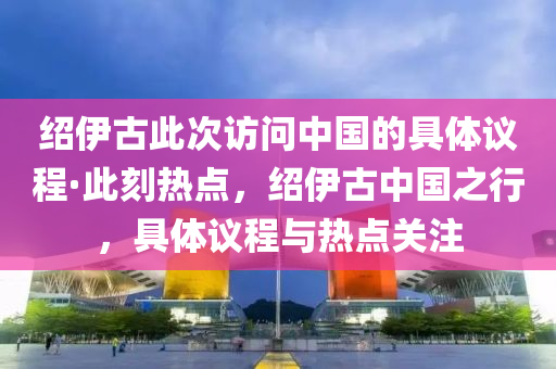 紹伊(yi)古此(ci)次(ci)訪問(wen)中國的(de)具體(ti)議程(cheng)·此刻熱(re)點(dian)，紹(shao)伊古(gu)中國(guo)之(zhi)行(xing)，具(ju)體議程與熱點(dian)關(guan)註