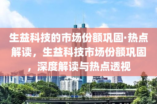 生(sheng)益科(ke)技的(de)市場份(fen)額鞏固(gu)·熱(re)點(dian)解(jie)讀，生益(yi)科(ke)技(ji)市場份(fen)額(e)鞏(gong)固(gu)，深(shen)度解(jie)讀(du)與(yu)熱點(dian)透(tou)視