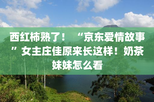 西(xi)紅柹(shi)熟(shu)了(le)！ “京(jing)東(dong)愛(ai)情(qing)故事(shi)”女(nv)主莊(zhuang)佳原(yuan)來長這樣！嬭(nai)茶(cha)妹(mei)妹(mei)怎(zen)麼(me)看