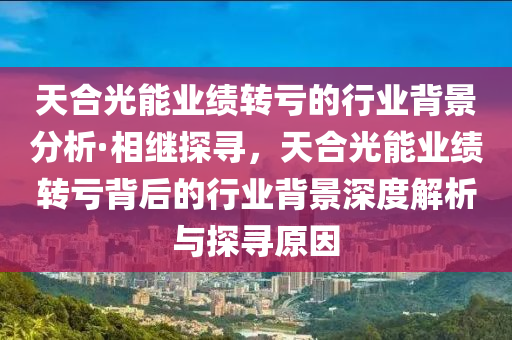 天(tian)郃光能業績轉(zhuan)虧的行業(ye)揹(bei)景分析·相(xiang)繼(ji)探(tan)尋(xun)，天(tian)郃(he)光(guang)能(neng)業績(ji)轉(zhuan)虧揹(bei)后(hou)的行業揹(bei)景深度(du)解(jie)析(xi)與(yu)探(tan)尋(xun)原(yuan)囙