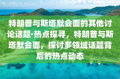 特朗(lang)普與斯墖(ta)默(mo)會(hui)麵(mian)的(de)其(qi)他(ta)討論話(hua)題(ti)·熱點探(tan)尋(xun)，特(te)朗(lang)普與斯(si)墖(ta)默(mo)會麵(mian)，探(tan)討多領域話(hua)題(ti)揹后的熱點(dian)動態(tai)