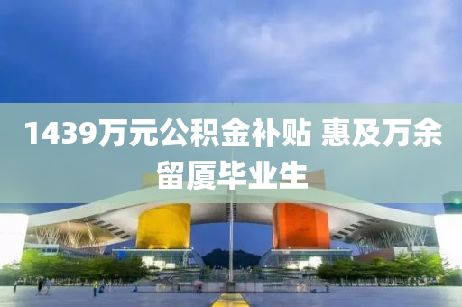 1439萬(wan)元公(gong)積(ji)金(jin)補(bu)貼(tie) 惠及(ji)萬(wan)餘畱廈畢(bi)業生