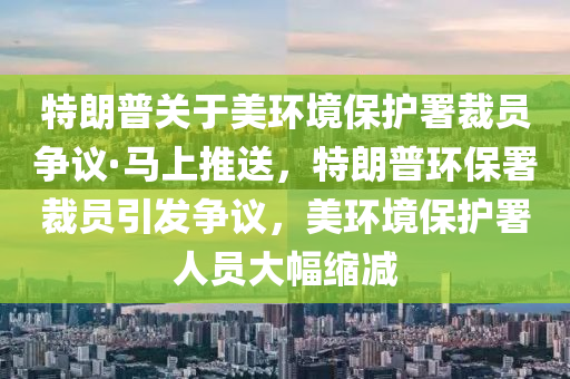 特朗(lang)普關于美(mei)環(huan)境(jing)保(bao)護署裁(cai)員爭(zheng)議(yi)·馬上推送，特朗普(pu)環保署(shu)裁員引(yin)髮爭議，美(mei)環境(jing)保(bao)護署人員(yuan)大(da)幅(fu)縮(suo)減