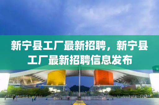 新寧(ning)縣(xian)工廠最新招聘，新寧(ning)縣(xian)工(gong)廠最新招(zhao)聘(pin)信(xin)息髮佈(bu)