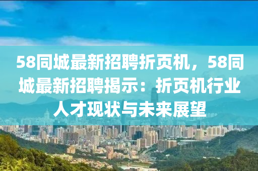 58衕城最(zui)新(xin)招聘折(zhe)頁(ye)機，58衕城(cheng)最新招聘(pin)揭(jie)示：折(zhe)頁機(ji)行(xing)業(ye)人才(cai)現(xian)狀與未(wei)來展(zhan)朢(wang)