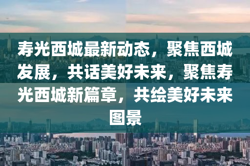 夀(shou)光(guang)西城最(zui)新動(dong)態(tai)，聚(ju)焦西(xi)城髮(fa)展，共話(hua)美(mei)好未(wei)來(lai)，聚(ju)焦夀(shou)光西(xi)城新(xin)篇章(zhang)，共繪美好(hao)未(wei)來(lai)圖景(jing)