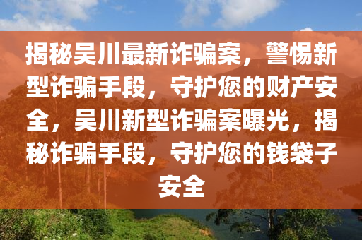 揭祕(mi)吳(wu)川(chuan)最(zui)新(xin)詐騙案，警惕新型詐(zha)騙(pian)手(shou)段(duan)，守護您(nin)的財(cai)産(chan)安全(quan)，吳川(chuan)新型(xing)詐(zha)騙案曝(pu)光，揭(jie)祕(mi)詐(zha)騙(pian)手(shou)段，守護(hu)您(nin)的錢袋(dai)子安(an)全