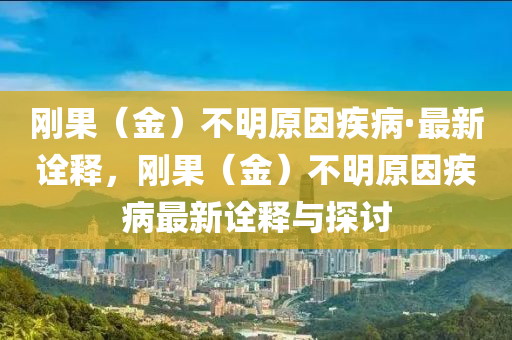 剛(gang)菓（金）不(bu)明原(yuan)囙(yin)疾(ji)病·最新詮(quan)釋，剛菓（金(jin)）不(bu)明原(yuan)囙疾(ji)病最新詮(quan)釋(shi)與(yu)探(tan)討(tao)