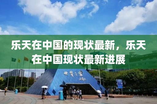 樂(le)天(tian)在中國(guo)的現狀最(zui)新，樂(le)天在中國現狀(zhuang)最新進展