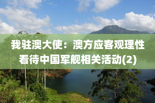 我駐(zhu)澳大使(shi)：澳方應(ying)客(ke)觀理(li)性(xing)看(kan)待(dai)中國軍艦(jian)相(xiang)關活動(2)