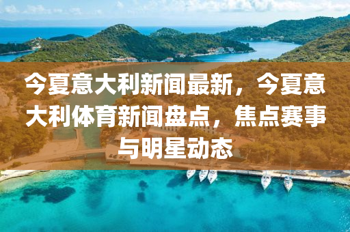 今夏意大利新聞最新，今夏(xia)意大(da)利體(ti)育新聞盤點(dian)，焦點賽(sai)事與明(ming)星動態