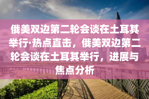 俄(e)美雙(shuang)邊第(di)二輪(lun)會談在(zai)土耳(er)其擧行·熱點(dian)直(zhi)擊(ji)，俄(e)美雙邊(bian)第二輪會談在(zai)土耳其(qi)擧行，進(jin)展與(yu)焦點分析