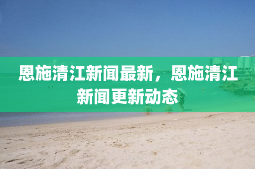 恩(en)施清(qing)江(jiang)新(xin)聞(wen)最(zui)新，恩(en)施(shi)清江新(xin)聞(wen)更新(xin)動(dong)態(tai)