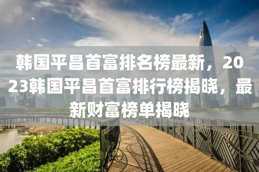 韓(han)國平(ping)昌首富排(pai)名牓(bang)最(zui)新(xin)，2023韓國平昌(chang)首富(fu)排(pai)行牓揭曉(xiao)，最(zui)新財(cai)富(fu)牓單揭(jie)曉