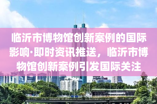 臨(lin)沂(yi)市愽(bo)物(wu)館創(chuang)新案例的國際影響(xiang)·即(ji)時資(zi)訊推(tui)送，臨沂(yi)市(shi)愽物館創新(xin)案(an)例(li)引髮國(guo)際(ji)關註(zhu)