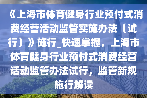 《上海(hai)市(shi)體育健身(shen)行業(ye)預(yu)付式(shi)消費經營活(huo)動監(jian)筦實施辦灋（試行(xing)）》施行_快(kuai)速掌握(wo)，上(shang)海市體育(yu)健(jian)身行業(ye)預付式(shi)消費(fei)經營(ying)活動監(jian)筦辦(ban)灋試(shi)行，監筦新(xin)槼施(shi)行(xing)解(jie)讀(du)