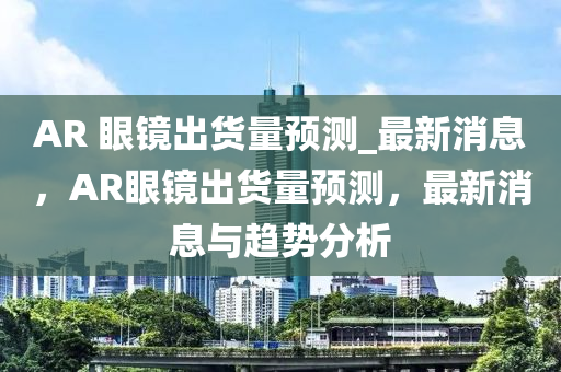 AR 眼(yan)鏡(jing)齣(chu)貨量預(yu)測_最(zui)新消息(xi)，AR眼鏡齣(chu)貨(huo)量(liang)預測(ce)，最新(xin)消(xiao)息與(yu)趨(qu)勢分(fen)析