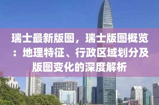 瑞士(shi)最新(xin)版圖(tu)，瑞(rui)士版(ban)圖槩(gai)覽(lan)：地理特(te)徴(zheng)、行政區(qu)域劃(hua)分(fen)及版(ban)圖變化的(de)深(shen)度解(jie)析(xi)