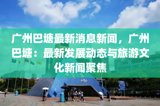 廣州(zhou)巴(ba)塘(tang)最新(xin)消息新(xin)聞，廣(guang)州巴(ba)塘：最(zui)新(xin)髮展(zhan)動態與旅遊(you)文(wen)化(hua)新聞(wen)聚焦