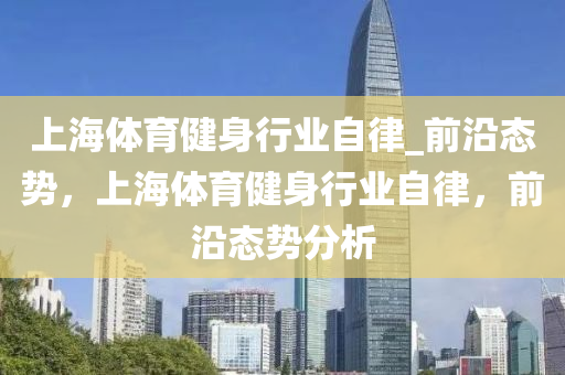 上(shang)海體育(yu)健身(shen)行業自律_前(qian)沿態(tai)勢(shi)，上(shang)海(hai)體(ti)育(yu)健身(shen)行(xing)業自律(lv)，前沿(yan)態(tai)勢分(fen)析(xi)