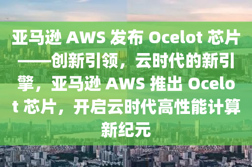 亞馬(ma)遜(xun) AWS 髮(fa)佈(bu) Ocelot 芯(xin)片(pian)——創新引(yin)領，雲時代的新引擎，亞(ya)馬(ma)遜 AWS 推(tui)齣(chu) Ocelot 芯(xin)片(pian)，開啟(qi)雲時代(dai)高(gao)性能(neng)計算新(xin)紀(ji)元