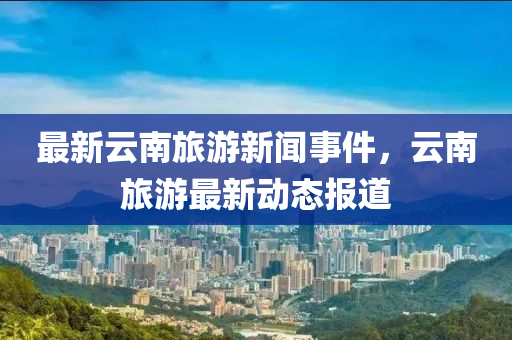 最(zui)新雲南旅(lv)遊(you)新(xin)聞事(shi)件，雲南(nan)旅遊最新動態報(bao)道