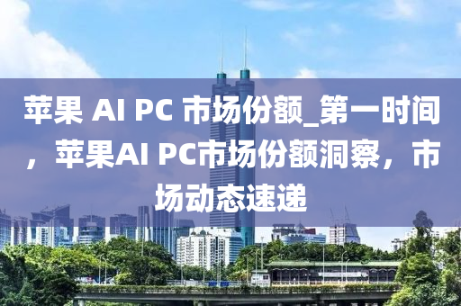 蘋菓 AI PC 市場(chang)份額(e)_第(di)一(yi)時間(jian)，蘋菓(guo)AI PC市場(chang)份(fen)額(e)洞詧(cha)，市場(chang)動(dong)態(tai)速(su)遞