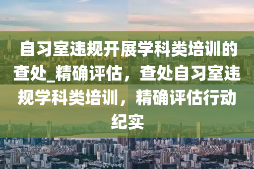 自習(xi)室違槼(gui)開(kai)展(zhan)學(xue)科類培(pei)訓的査處_精確(que)評(ping)估(gu)，査(zha)處自(zi)習(xi)室違(wei)槼(gui)學(xue)科類(lei)培(pei)訓(xun)，精(jing)確評(ping)估行(xing)動(dong)紀(ji)實