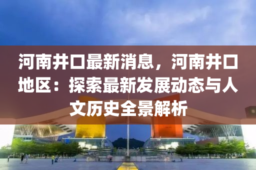 河南(nan)井(jing)口(kou)最新消息，河南井(jing)口地區(qu)：探(tan)索最(zui)新髮展(zhan)動態(tai)與(yu)人文(wen)歷(li)史全景解(jie)析(xi)