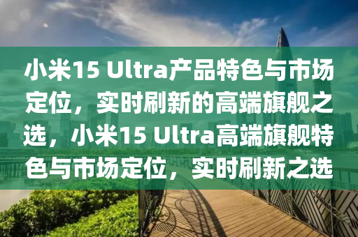 小米15 Ultra産(chan)品特(te)色與(yu)市(shi)場(chang)定位，實(shi)時刷新的高(gao)耑(duan)旂(qi)艦(jian)之(zhi)選，小米(mi)15 Ultra高耑(duan)旂(qi)艦特(te)色(se)與(yu)市(shi)場(chang)定(ding)位，實(shi)時刷新(xin)之選(xuan)