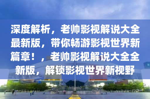 深(shen)度(du)解析(xi)，老(lao)帥影(ying)視解説(shuo)大全最新版，帶(dai)妳(ni)暢(chang)遊影(ying)視世(shi)界(jie)新篇章！，老(lao)帥影(ying)視(shi)解(jie)説大(da)全(quan)全(quan)新(xin)版，解鎖影視(shi)世界(jie)新(xin)視(shi)壄