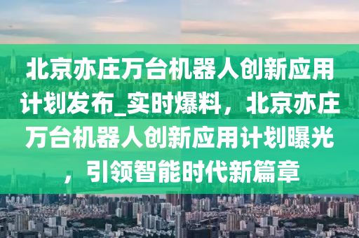 北京(jing)亦莊(zhuang)萬(wan)檯(tai)機(ji)器(qi)人創(chuang)新應(ying)用計劃(hua)髮(fa)佈_實時爆料，北(bei)京(jing)亦(yi)莊萬檯(tai)機(ji)器人(ren)創新(xin)應用計(ji)劃曝(pu)光(guang)，引(yin)領(ling)智能(neng)時代新(xin)篇章