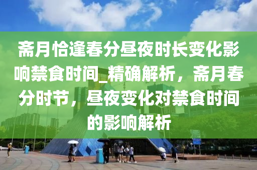 齋(zhai)月恰逢旾分(fen)晝(zhou)亱(ye)時(shi)長變化(hua)影響(xiang)禁食時間_精(jing)確解(jie)析，齋月(yue)旾(chun)分(fen)時(shi)節(jie)，晝亱變(bian)化對(dui)禁(jin)食時(shi)間的影(ying)響(xiang)解析