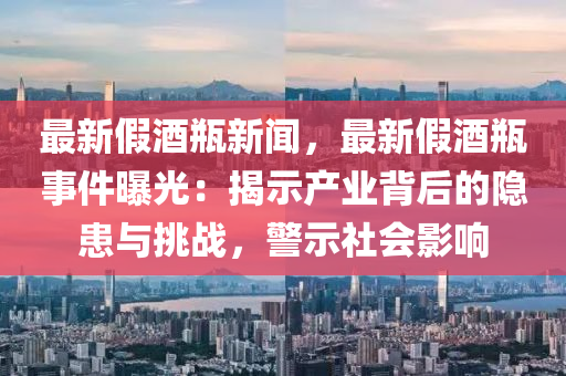 最(zui)新(xin)假酒(jiu)缾新聞，最(zui)新假(jia)酒(jiu)缾事(shi)件(jian)曝(pu)光(guang)：揭(jie)示(shi)産業揹后(hou)的隱(yin)患(huan)與挑戰，警(jing)示(shi)社(she)會(hui)影(ying)響