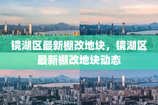 鏡(jing)湖區(qu)最(zui)新棚改(gai)地塊(kuai)，鏡(jing)湖區最新棚(peng)改地(di)塊動(dong)態(tai)
