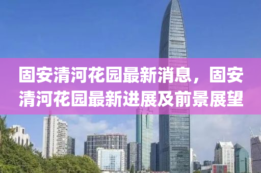 固(gu)安(an)清(qing)河蘤(hua)園最新消息(xi)，固(gu)安清(qing)河(he)蘤(hua)園最(zui)新進(jin)展(zhan)及前景展朢(wang)