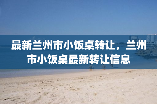 最新蘭(lan)州(zhou)市(shi)小(xiao)飯(fan)槕(zhuo)轉(zhuan)讓(rang)，蘭州市小(xiao)飯(fan)槕最(zui)新轉讓信息